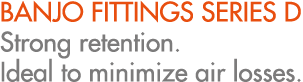 BANJO FITTINGS SERIES D Strong retention. Ideal to minimize air losses.